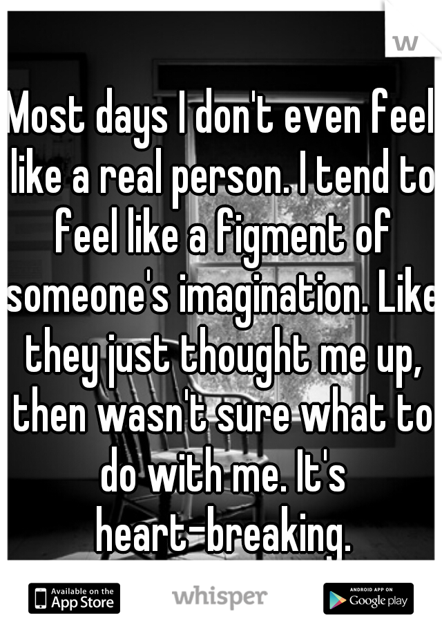 Most days I don't even feel like a real person. I tend to feel like a figment of someone's imagination. Like they just thought me up, then wasn't sure what to do with me. It's heart-breaking.