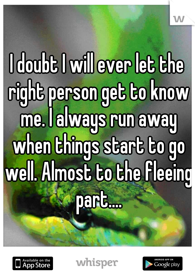 I doubt I will ever let the right person get to know me. I always run away when things start to go well. Almost to the fleeing part....