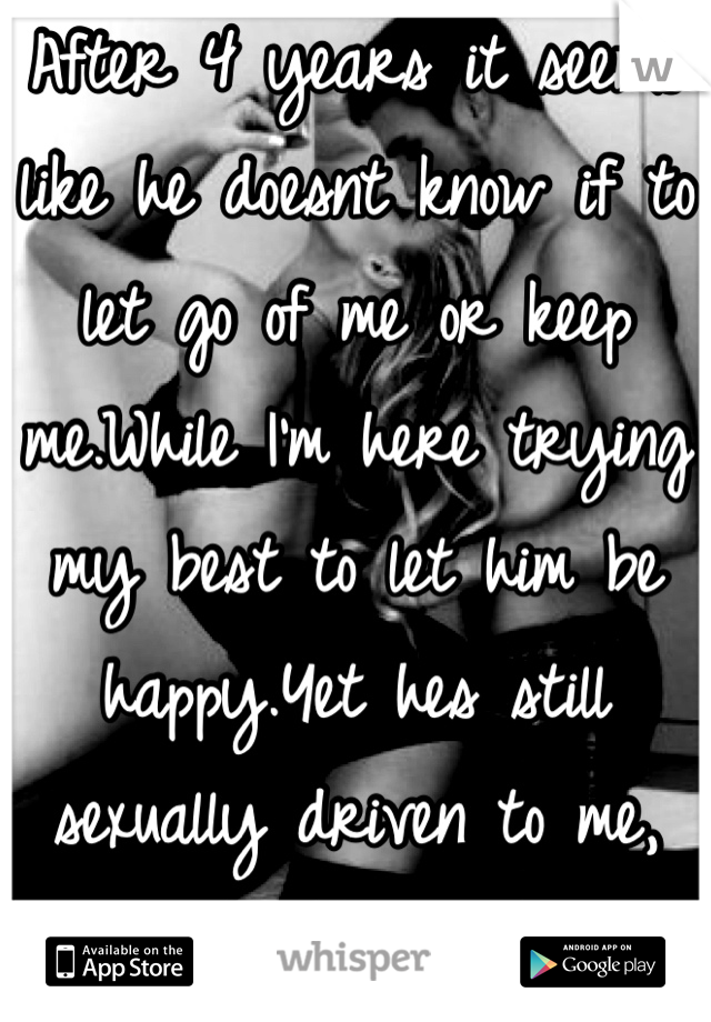 After 4 years it seems like he doesnt know if to let go of me or keep me.While I'm here trying my best to let him be happy.Yet hes still sexually driven to me, don't want to hold on to whats not there.