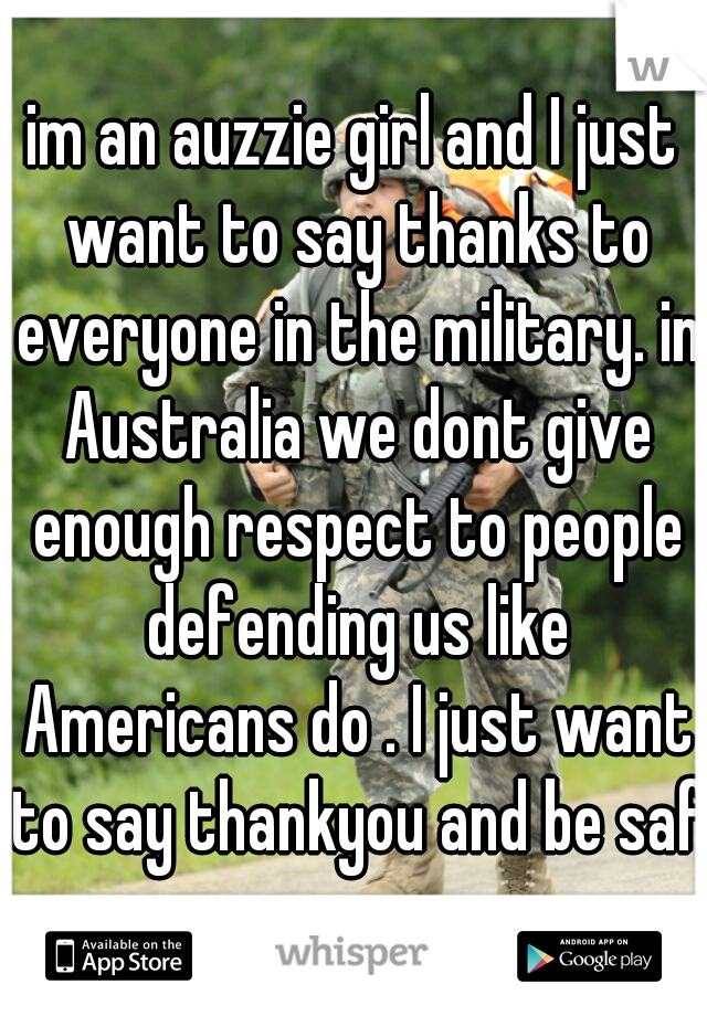 im an auzzie girl and I just want to say thanks to everyone in the military. in Australia we dont give enough respect to people defending us like Americans do . I just want to say thankyou and be safe