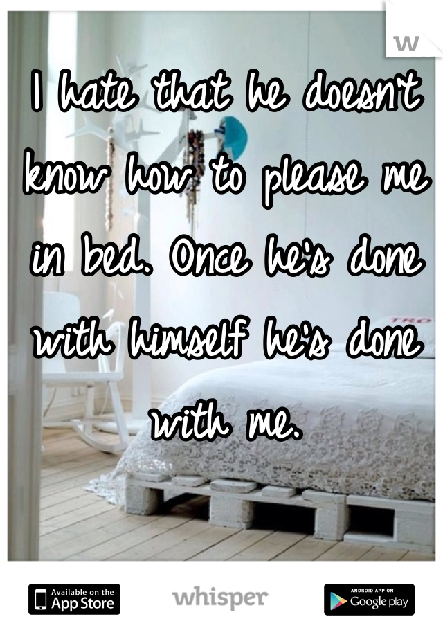 I hate that he doesn't know how to please me in bed. Once he's done with himself he's done with me. 