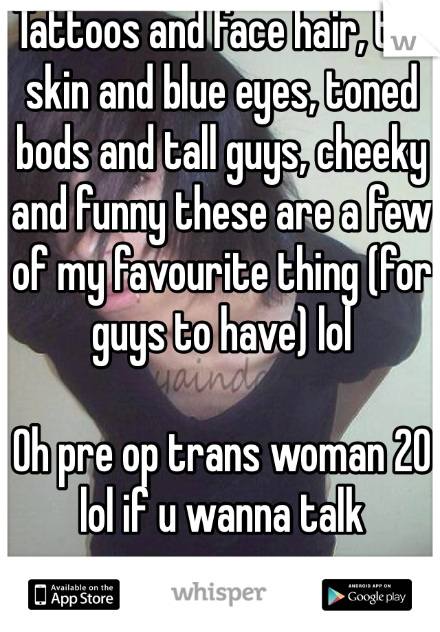 Tattoos and face hair, tan skin and blue eyes, toned bods and tall guys, cheeky and funny these are a few of my favourite thing (for guys to have) lol 

Oh pre op trans woman 20 lol if u wanna talk   