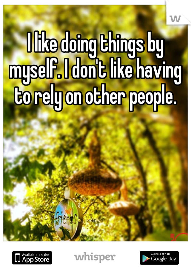 I like doing things by myself. I don't like having to rely on other people.