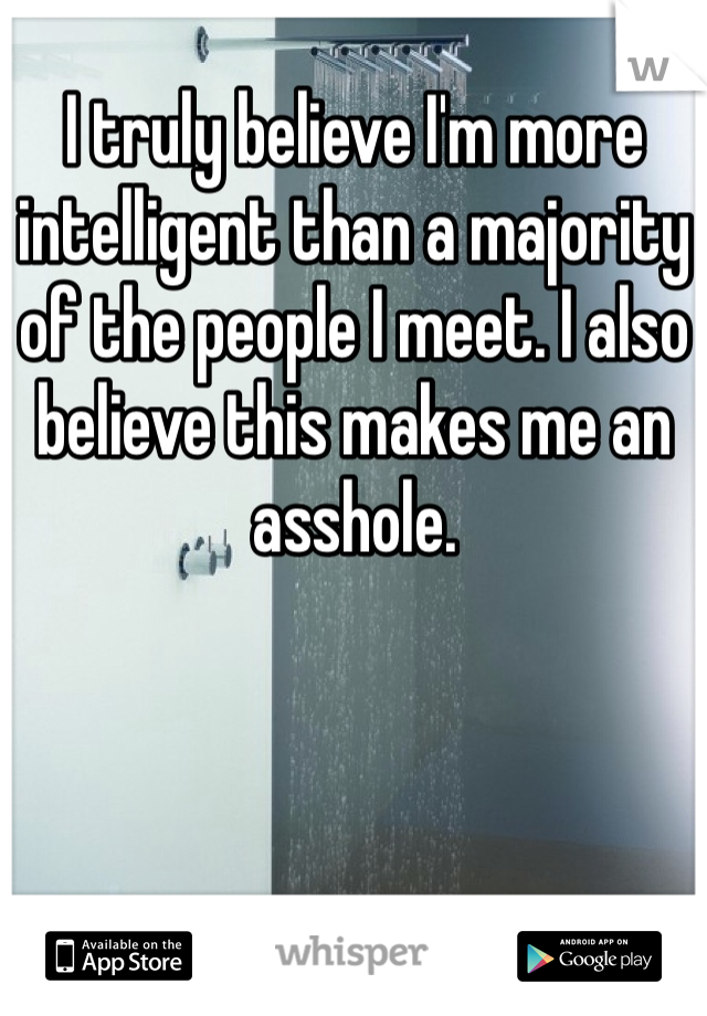 I truly believe I'm more intelligent than a majority of the people I meet. I also believe this makes me an asshole. 