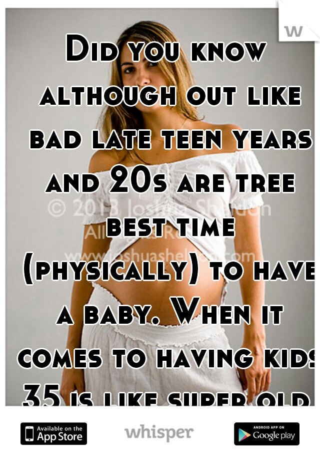 Did you know although out like bad late teen years and 20s are tree best time (physically) to have a baby. When it comes to having kids 35 is like super old 