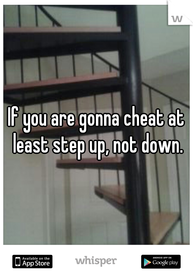 If you are gonna cheat at least step up, not down.