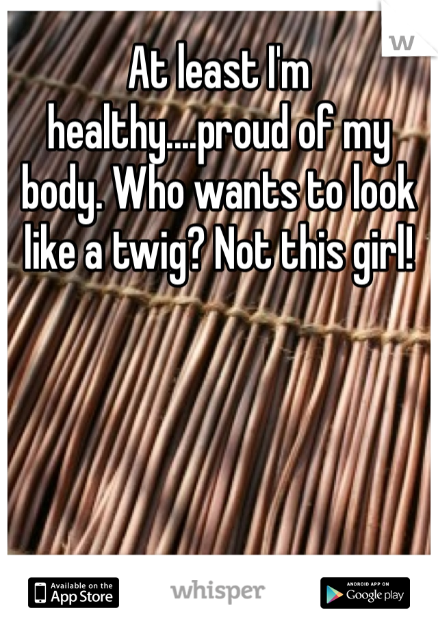 At least I'm healthy....proud of my body. Who wants to look like a twig? Not this girl!