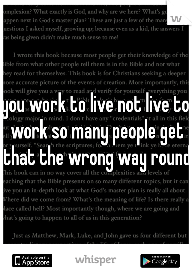 you work to live not live to work so many people get that the wrong way round 