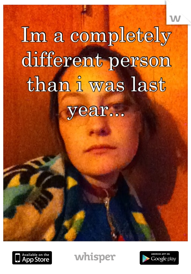 Im a completely different person than i was last year...