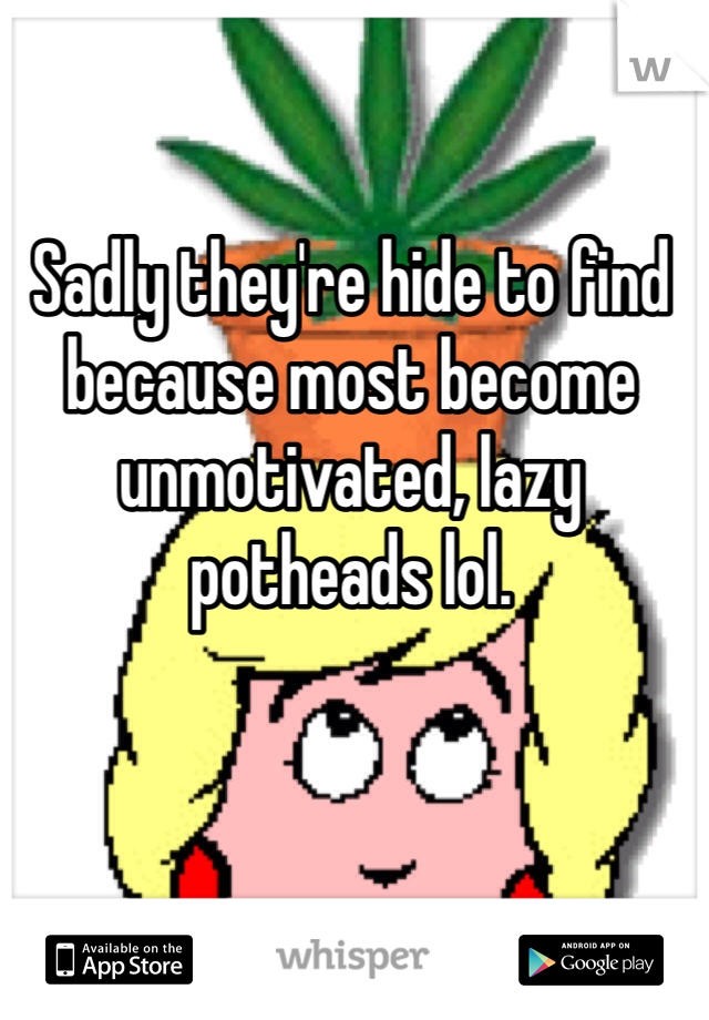 Sadly they're hide to find because most become unmotivated, lazy potheads lol.