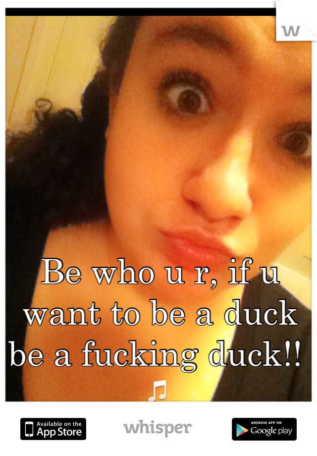 Be who u r, if u want to be a duck be a fucking duck!! 