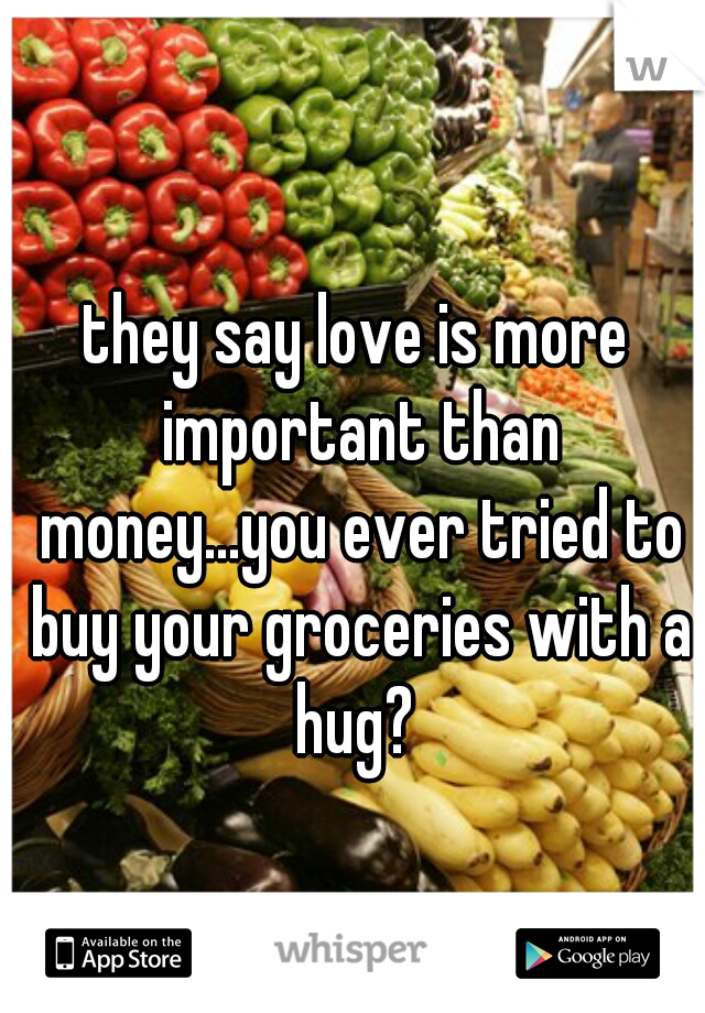 they say love is more important than money...you ever tried to buy your groceries with a hug? 