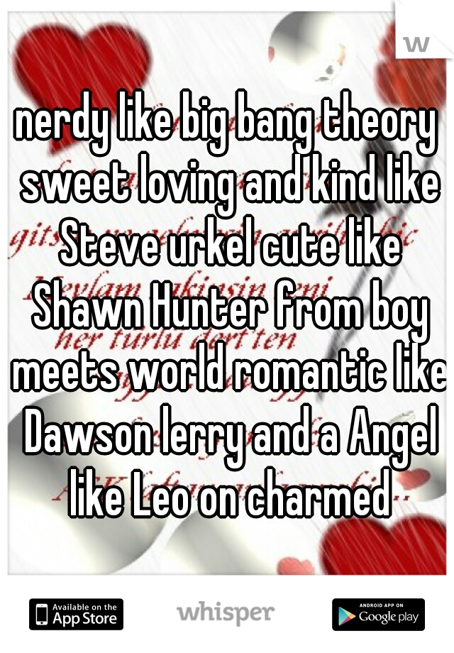 nerdy like big bang theory sweet loving and kind like Steve urkel cute like Shawn Hunter from boy meets world romantic like Dawson lerry and a Angel like Leo on charmed