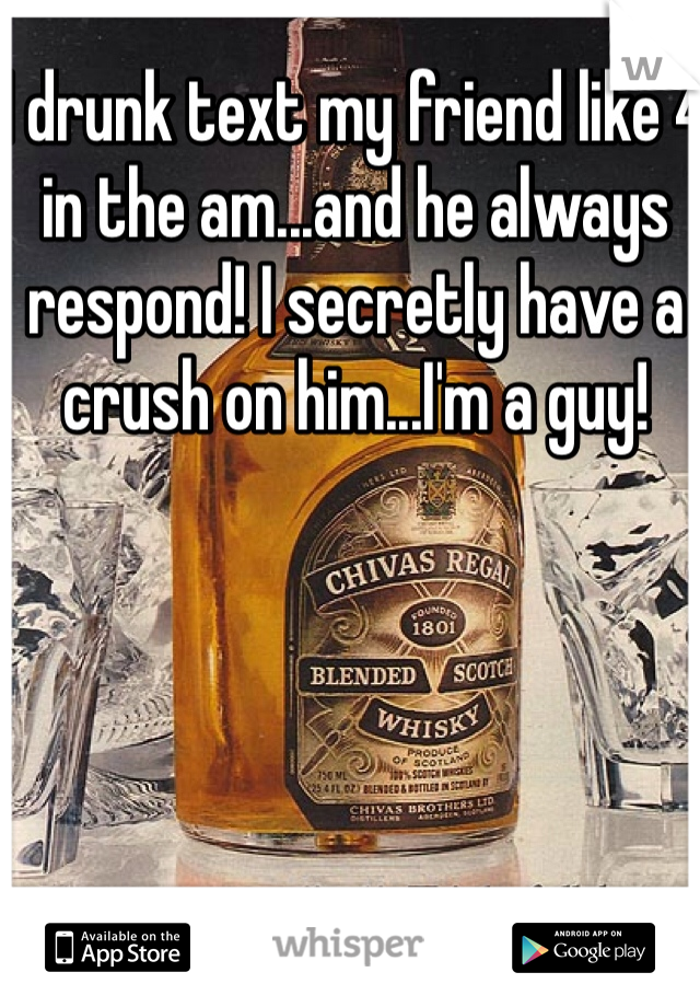 I drunk text my friend like 4 in the am...and he always respond! I secretly have a crush on him...I'm a guy! 