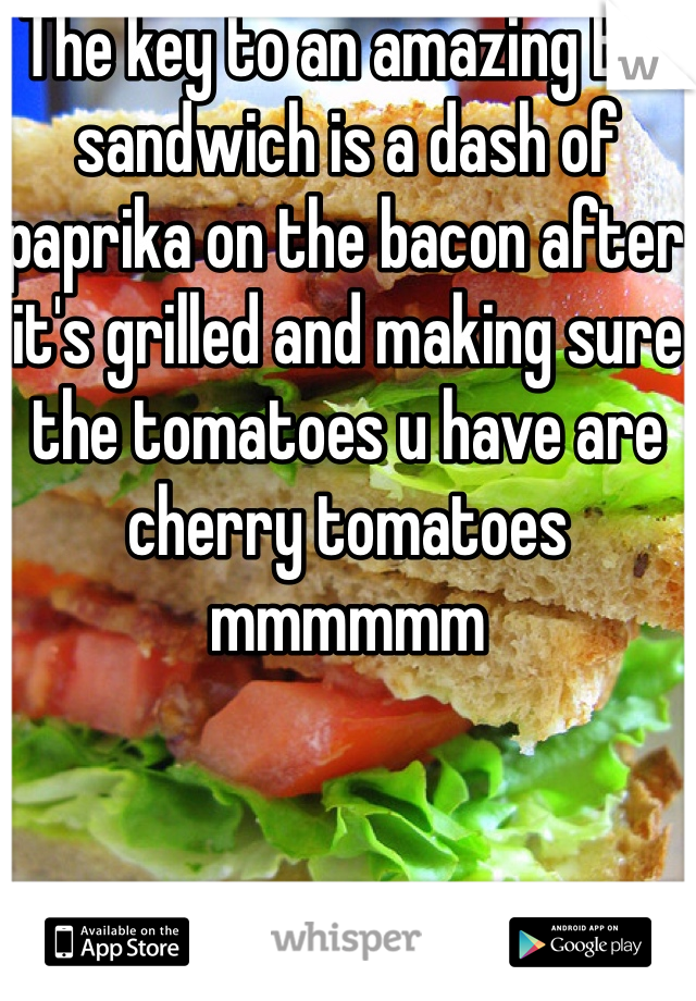 The key to an amazing BLT sandwich is a dash of paprika on the bacon after it's grilled and making sure the tomatoes u have are cherry tomatoes mmmmmm