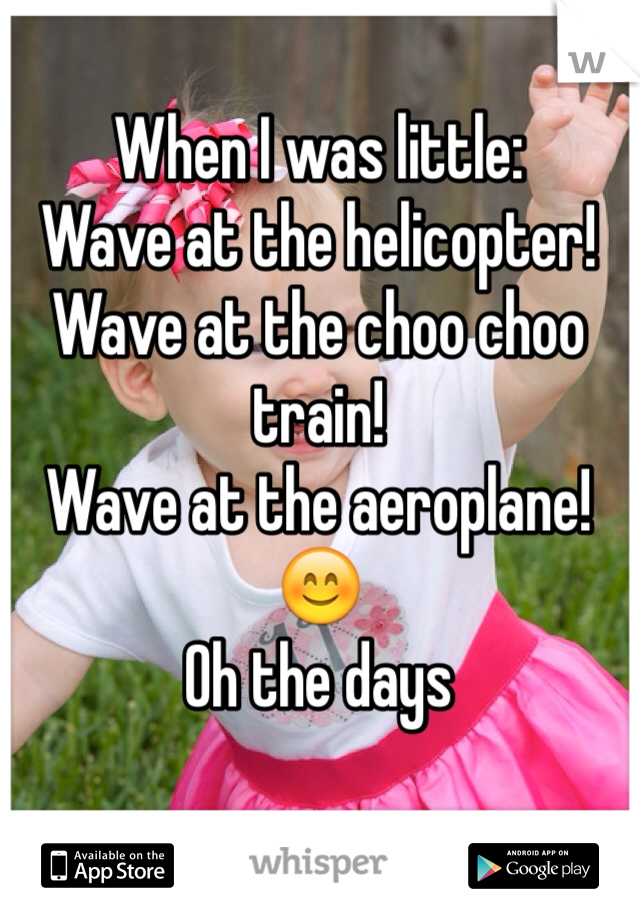 When I was little:
Wave at the helicopter!
Wave at the choo choo train!
Wave at the aeroplane! 😊
Oh the days