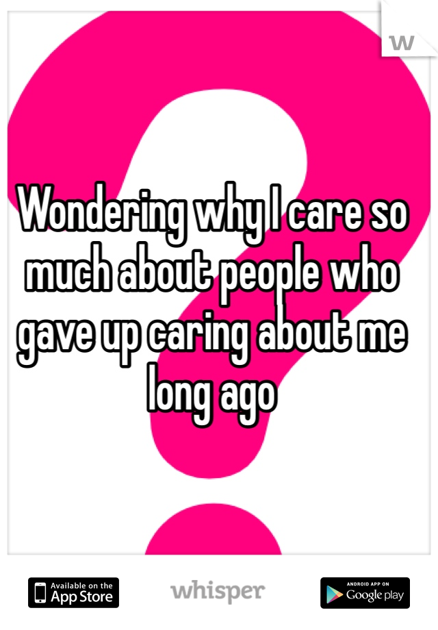Wondering why I care so much about people who gave up caring about me long ago