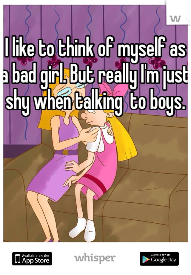I like to think of myself as a bad girl. But really I'm just shy when talking  to boys. 