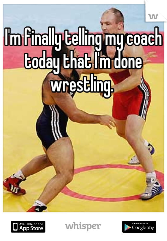 I'm finally telling my coach today that I'm done wrestling. 