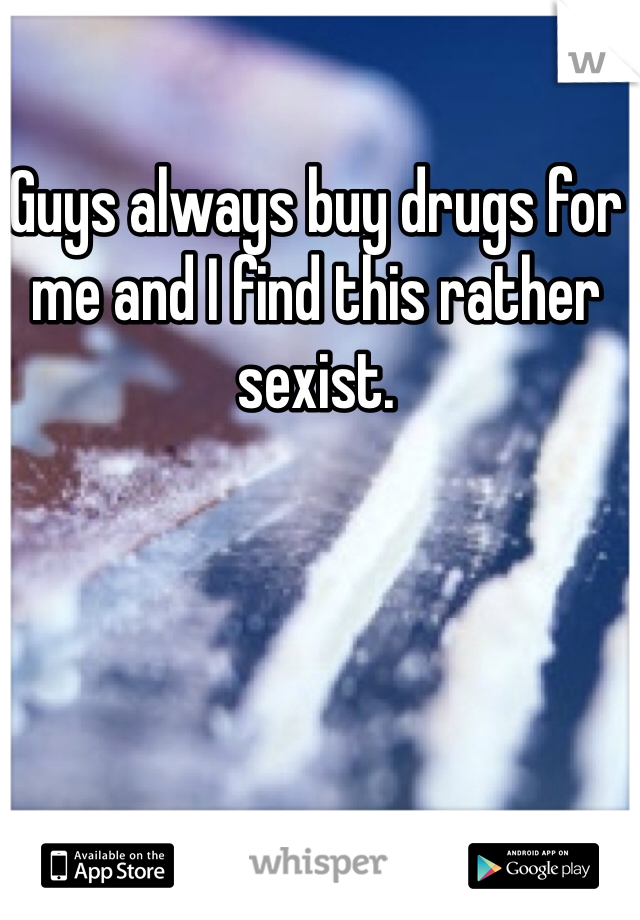Guys always buy drugs for me and I find this rather sexist.
