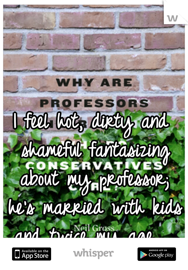 I feel hot, dirty and shameful fantasizing about my professor; he's married with kids and twice my age.  
