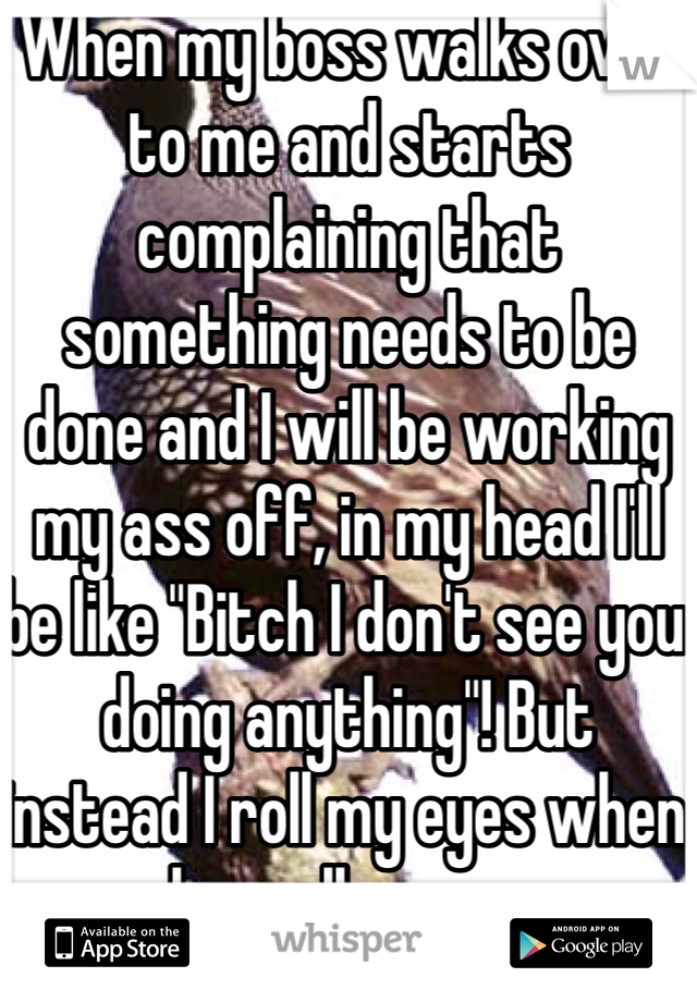 When my boss walks over to me and starts complaining that something needs to be done and I will be working my ass off, in my head I'll be like "Bitch I don't see you doing anything"! But instead I roll my eyes when she walks away. 