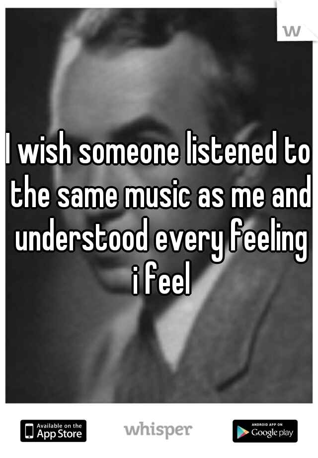 I wish someone listened to the same music as me and understood every feeling i feel