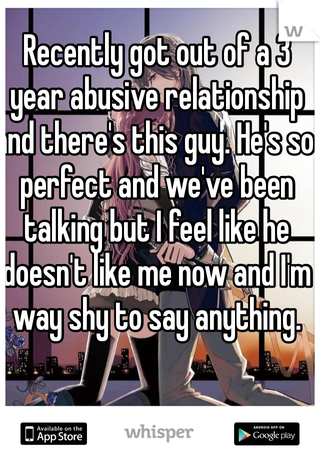 Recently got out of a 3 year abusive relationship and there's this guy. He's so perfect and we've been talking but I feel like he doesn't like me now and I'm way shy to say anything.  