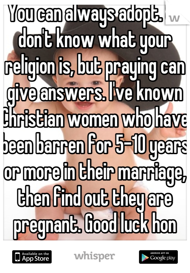 You can always adopt. & I don't know what your religion is, but praying can give answers. I've known Christian women who have been barren for 5-10 years or more in their marriage, then find out they are pregnant. Good luck hon 