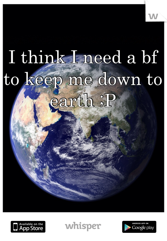 I think I need a bf to keep me down to earth ;P