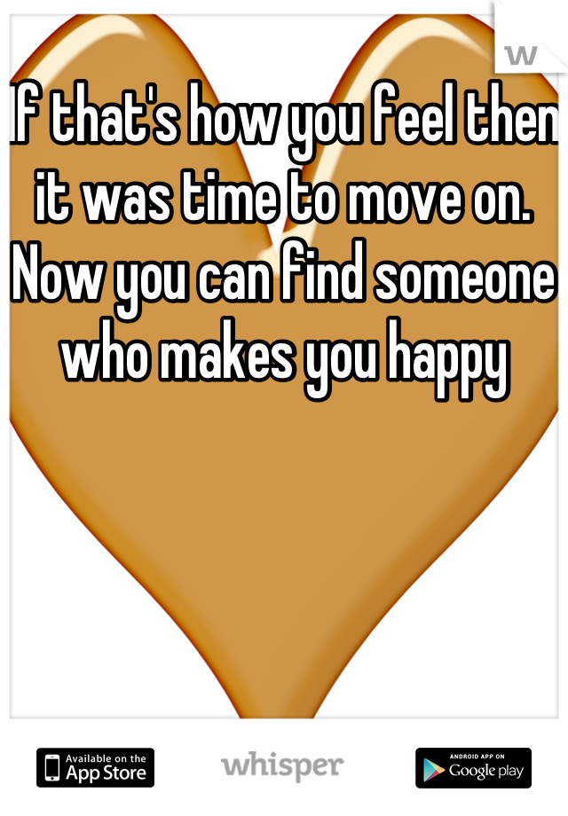 
If that's how you feel then it was time to move on. 
Now you can find someone who makes you happy