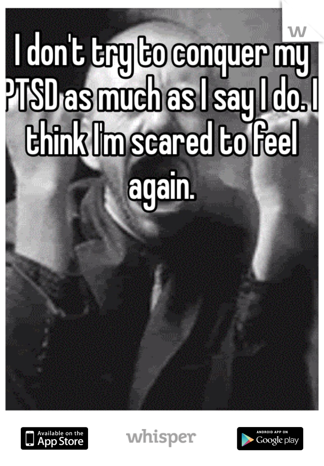 I don't try to conquer my PTSD as much as I say I do. I think I'm scared to feel again.