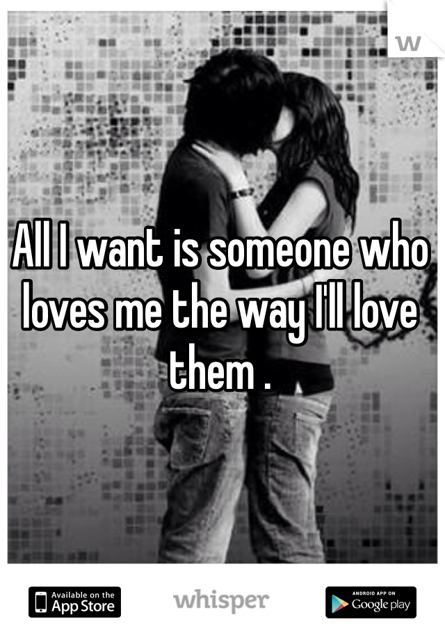All I want is someone who loves me the way I'll love them . 