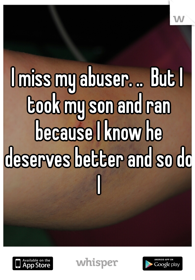 I miss my abuser. ..  But I took my son and ran because I know he deserves better and so do I