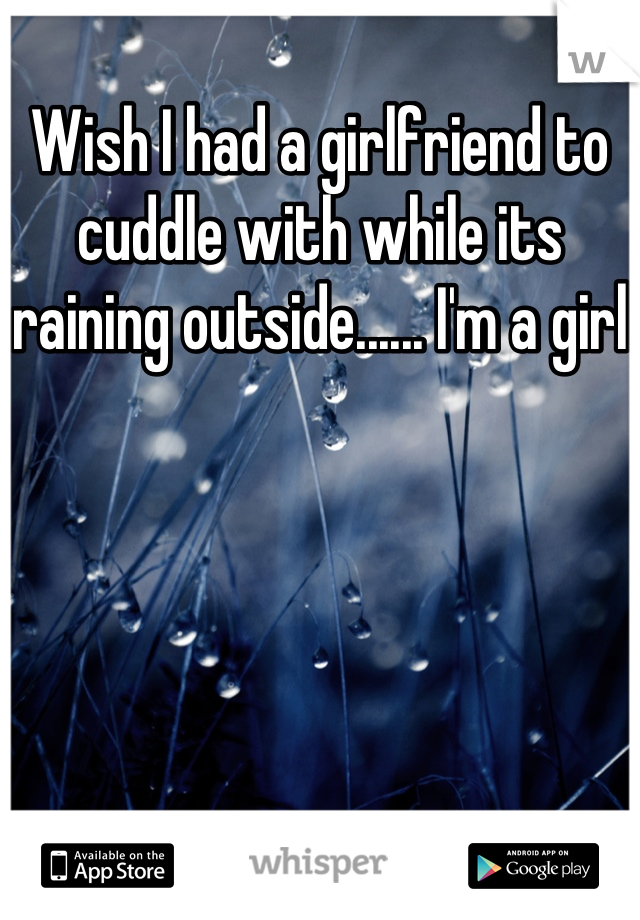 Wish I had a girlfriend to cuddle with while its raining outside...... I'm a girl