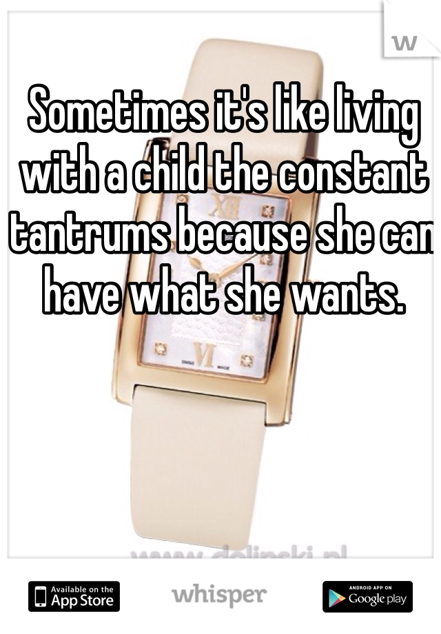 Sometimes it's like living with a child the constant tantrums because she can have what she wants. 