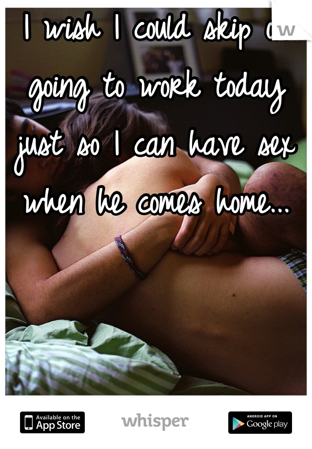 I wish I could skip on going to work today just so I can have sex when he comes home...