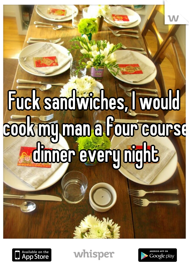 Fuck sandwiches, I would cook my man a four course dinner every night