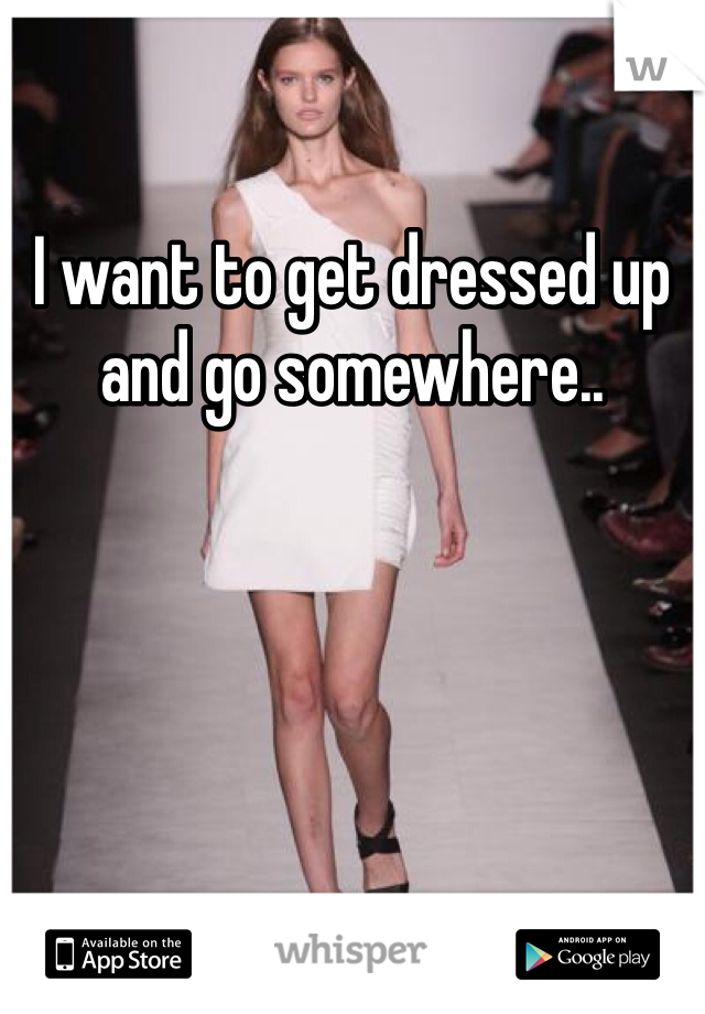 I want to get dressed up and go somewhere.. 
