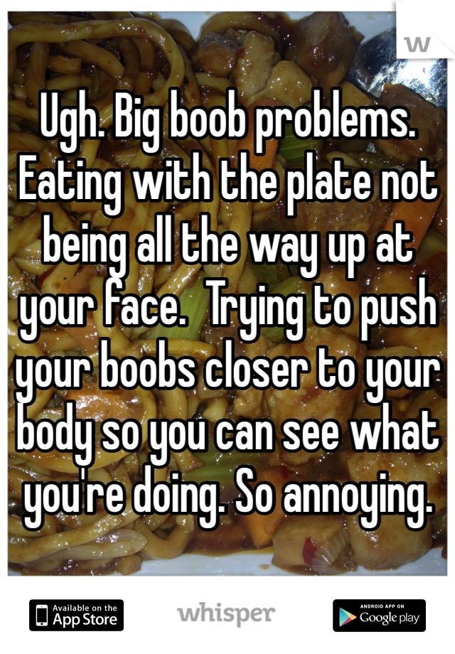 Ugh. Big boob problems. Eating with the plate not being all the way up at your face.  Trying to push your boobs closer to your body so you can see what you're doing. So annoying.