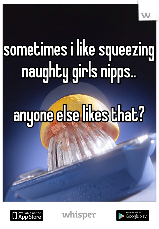 sometimes i like squeezing naughty girls nipps.. 

anyone else likes that?