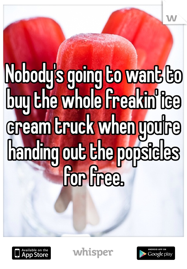 Nobody's going to want to buy the whole freakin' ice cream truck when you're handing out the popsicles for free.