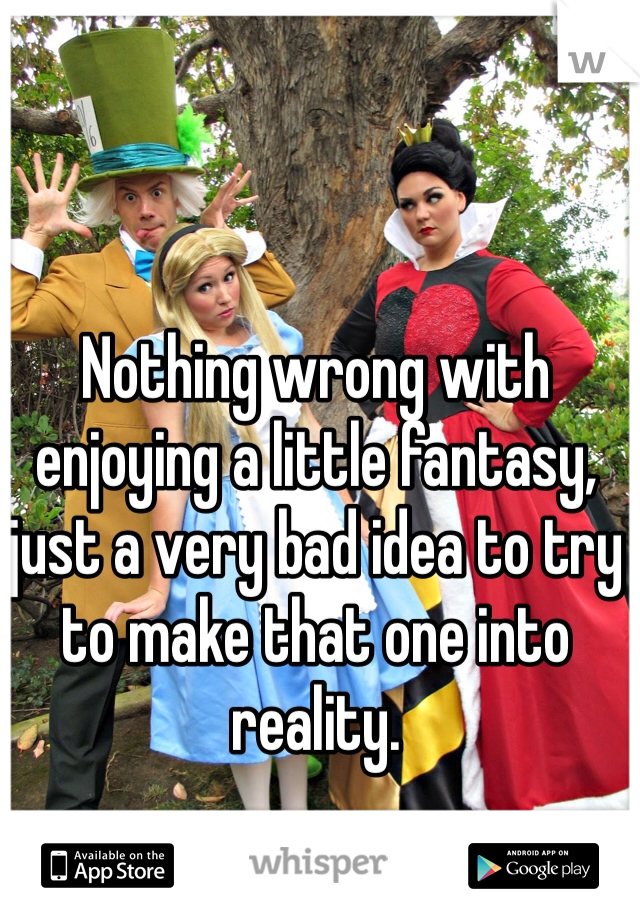 Nothing wrong with enjoying a little fantasy, just a very bad idea to try to make that one into reality.