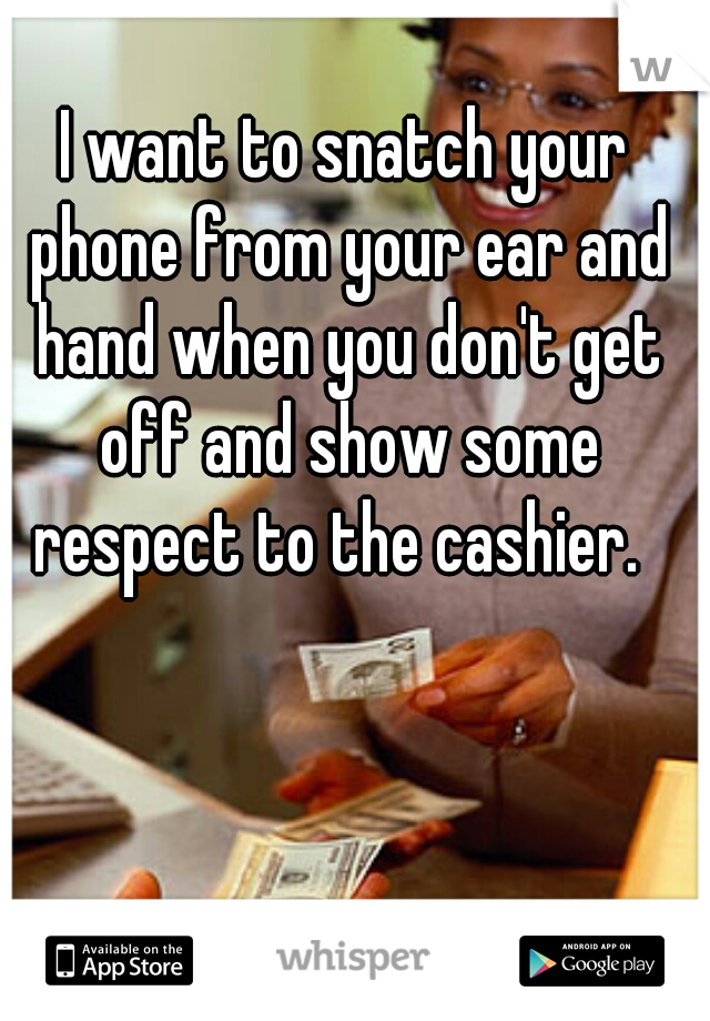 I want to snatch your phone from your ear and hand when you don't get off and show some respect to the cashier.  