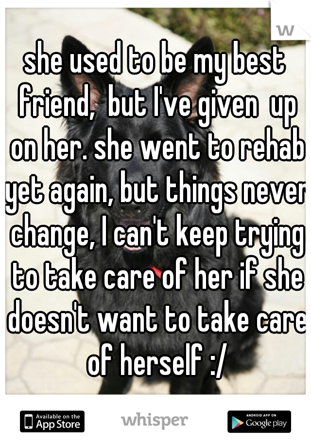 she used to be my best friend,  but I've given  up on her. she went to rehab yet again, but things never change, I can't keep trying to take care of her if she doesn't want to take care of herself :/