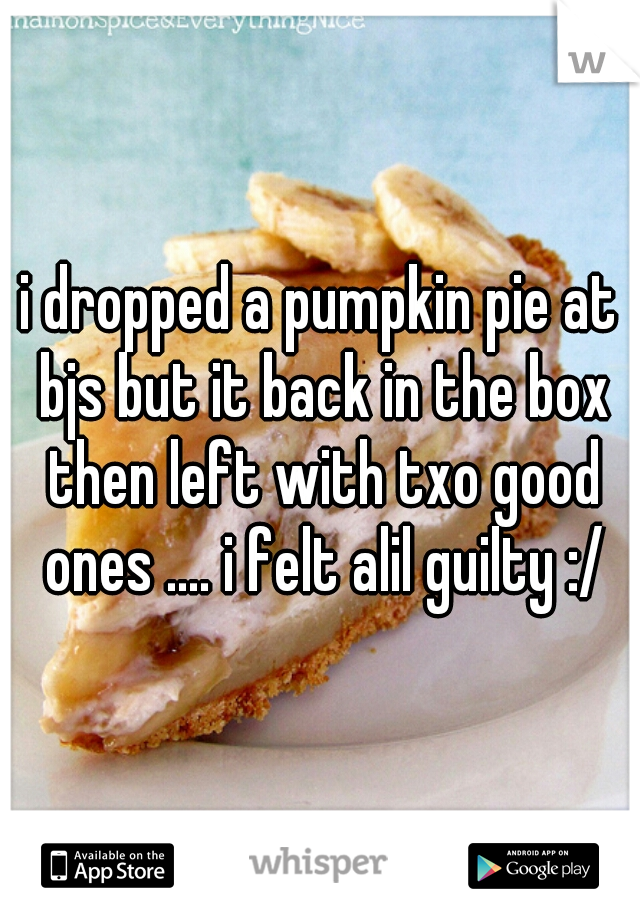 i dropped a pumpkin pie at bjs but it back in the box then left with txo good ones .... i felt alil guilty :/