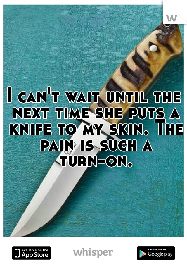 I can't wait until the next time she puts a knife to my skin. The pain is such a turn-on.