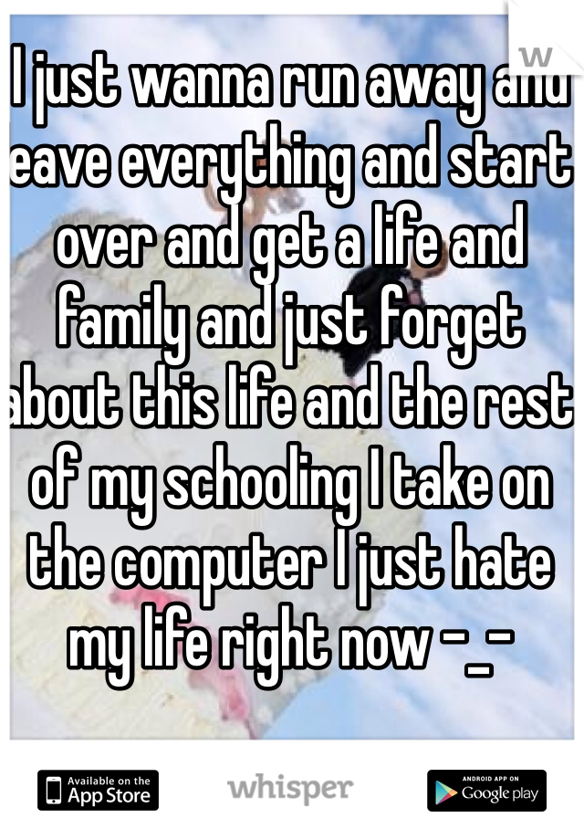 I just wanna run away and leave everything and start over and get a life and family and just forget about this life and the rest of my schooling I take on the computer I just hate my life right now -_-