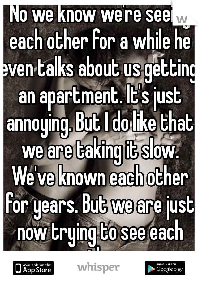 No we know we're seeing each other for a while he even talks about us getting an apartment. It's just annoying. But I do like that we are taking it slow. We've known each other for years. But we are just now trying to see each other