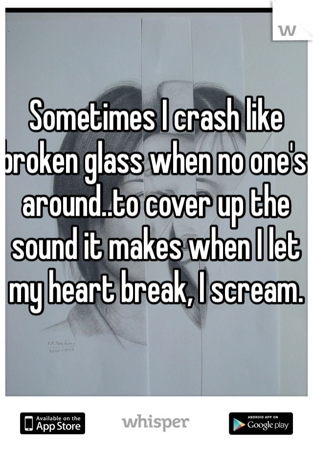 Sometimes I crash like broken glass when no one's around..to cover up the sound it makes when I let my heart break, I scream. 